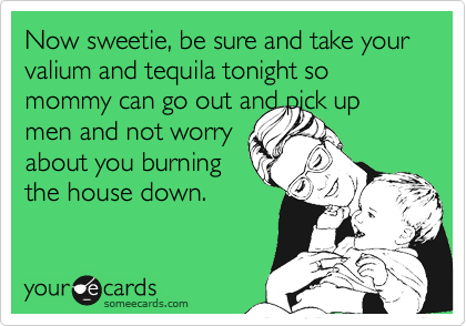 Now sweetie, be sure and take your valium and tequila tonight so mommy can go out and pick up
men and not worry
about you burning
the house down.