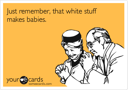 Just remember, that white stuff makes babies.