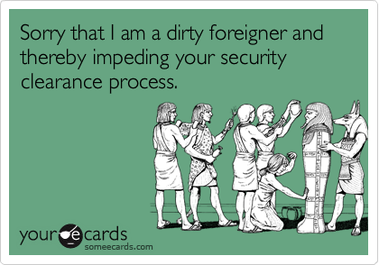 Sorry that I am a dirty foreigner and thereby impeding your security clearance process.