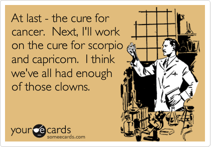 At last - the cure forcancer.  Next, I'll work on the cure for scorpioand capricorn.  I thinkwe've all had enough of those clowns.