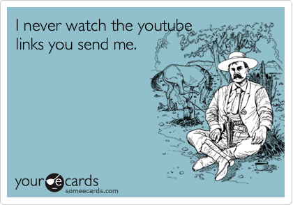 I never watch the youtube
links you send me.