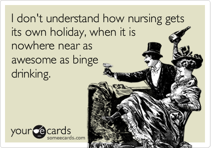 I don't understand how nursing gets its own holiday, when it is
nowhere near as
awesome as binge
drinking.