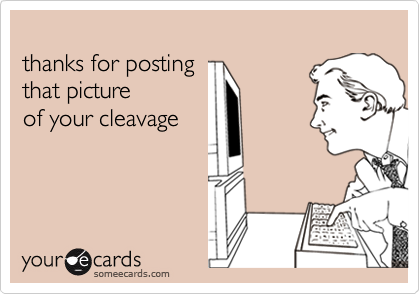 thanks for posting that pictureof your cleavage