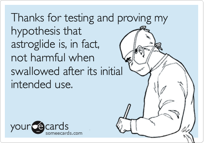 Thanks for testing and proving my hypothesis thatastroglide is, in fact,not harmful whenswallowed after its initialintended use.