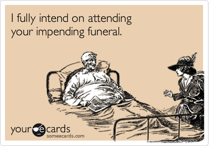 I fully intend on attending
your impending funeral.