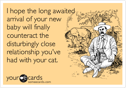 I hope the long awaited
arrival of your new 
baby will finally
counteract the 
disturbingly close 
relationship you've 
had with your cat.