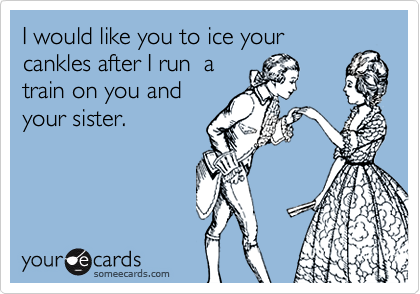 I would like you to ice your
cankles after I run  a
train on you and
your sister.