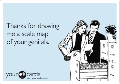 

Thanks for drawing 
me a scale map
of your genitals.