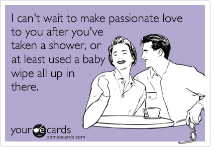 I can't wait to make passionate love to you after you'vetaken a shower, orat least used a babywipe all up inthere.