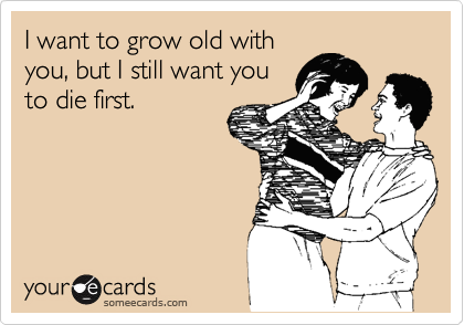 I want to grow old with
you, but I still want you
to die first.