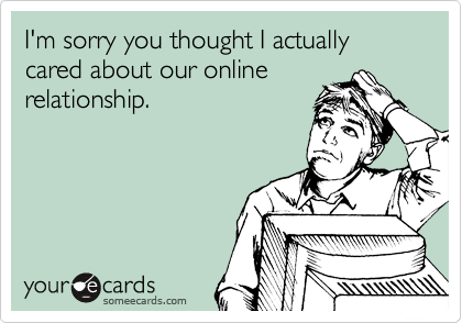 I'm sorry you thought I actually cared about our online
relationship.