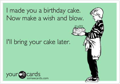 I made you a birthday cake.
Now make a wish and blow.


I'll bring your cake later.

 