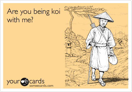 Are you being koi 
with me?