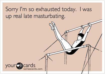 Sorry I'm so exhausted today.  I was up real late masturbating.