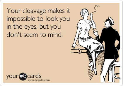 Your cleavage makes it
impossible to look you
in the eyes, but you
don't seem to mind.