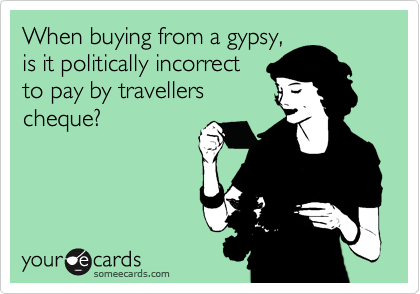 When buying from a gypsy,
is it politically incorrect
to pay by travellers
cheque? 