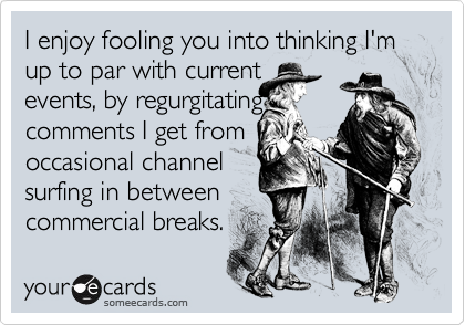 I enjoy fooling you into thinking I'm up to par with current
events, by regurgitating
comments I get from
occasional channel
surfing in between
commercial breaks.
