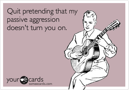 Quit pretending that my passive aggressiondoesn't turn you on.