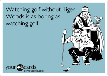 Watching golf without Tiger
Woods is as boring as
watching golf.