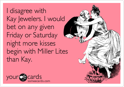 I disagree with 
Kay Jewelers. I would 
bet on any given 
Friday or Saturday
night more kisses 
begin with Miller Lites 
than Kay.