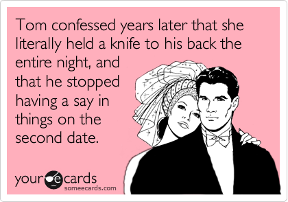 Tom confessed years later that she literally held a knife to his back the entire night, and
that he stopped
having a say in
things on the
second date.