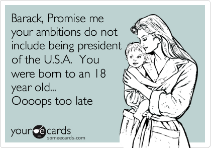 Barack, Promise meyour ambitions do notinclude being presidentof the U.S.A.  Youwere born to an 18year old... Oooops too late