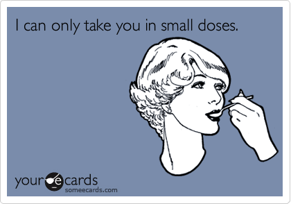 I can only take you in small doses.