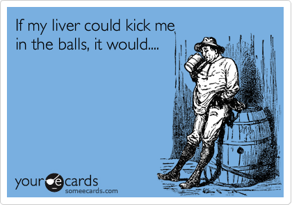 If my liver could kick me
in the balls, it would....