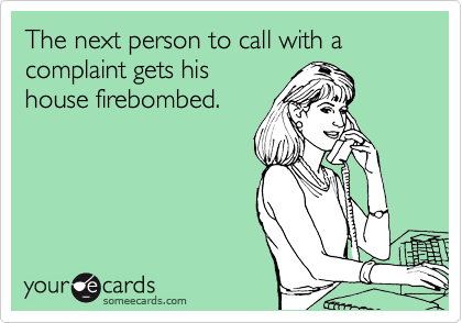 The next person to call with a complaint gets his
house firebombed.