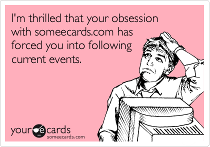 I'm thrilled that your obsession 
with someecards.com has 
forced you into following
current events.