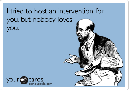 I tried to host an intervention for you, but nobody loves
you.
