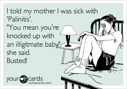 I told my mother I was sick with
'Palinitis'.
"You mean you're
knocked up with
an illigitmate baby".
she said.
Busted!