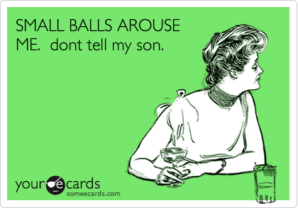 SMALL BALLS AROUSE
ME.  dont tell my son.