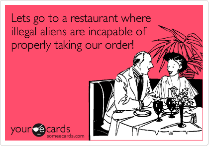 Lets go to a restaurant where
illegal aliens are incapable of
properly taking our order!