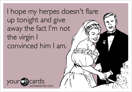 I hope my herpes doesn't flare
up tonight and give
away the fact I'm not
the virgin I
convinced him I am.