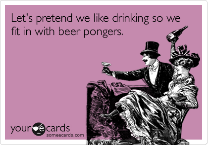 Let's pretend we like drinking so we fit in with beer pongers.