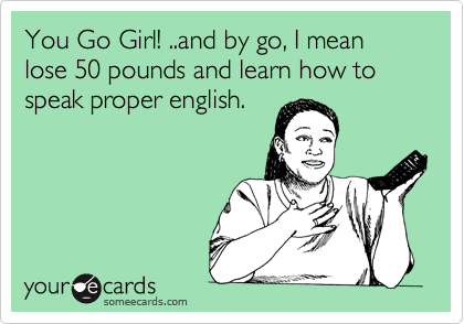 You Go Girl! ..and by go, I mean lose 50 pounds and learn how to speak proper english.