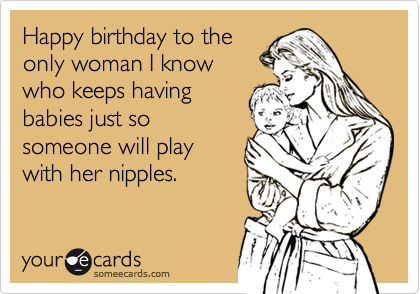 Happy birthday to the
only woman I know
who keeps having
babies just so
someone will play
with her nipples.