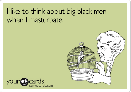 I like to think about big black men when I masturbate.