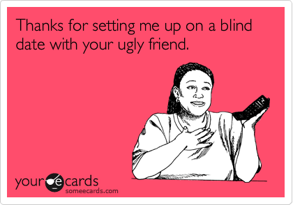 Thanks for setting me up on a blind date with your ugly friend.