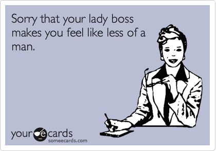 Sorry that your lady boss
makes you feel like less of a
man.