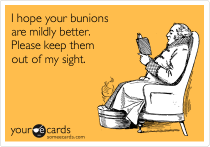 I hope your bunions
are mildly better. 
Please keep them
out of my sight.