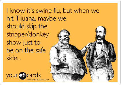 I know it's swine flu, but when we hit Tijuana, maybe weshould skip thestripper/donkeyshow just tobe on the safeside...