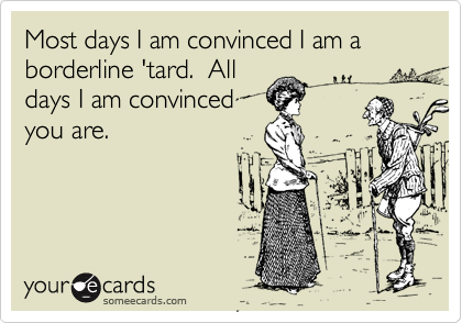 Most days I am convinced I am a borderline 'tard.  Alldays I am convincedyou are.