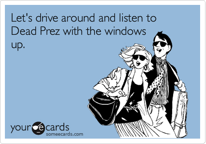 Let's drive around and listen to Dead Prez with the windows
up.