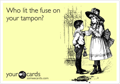 Who lit the fuse on
your tampon?