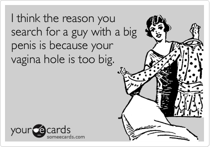 I think the reason yousearch for a guy with a bigpenis is because yourvagina hole is too big.