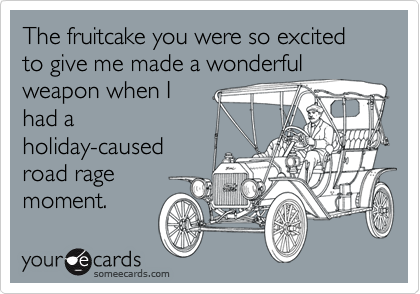 The fruitcake you were so excited to give me made a wonderfulweapon when Ihad aholiday-causedroad ragemoment.