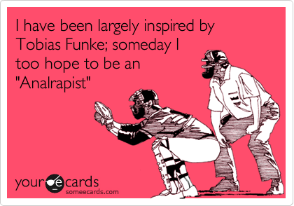 I have been largely inspired by Tobias Funke; someday I
too hope to be an
"Analrapist"