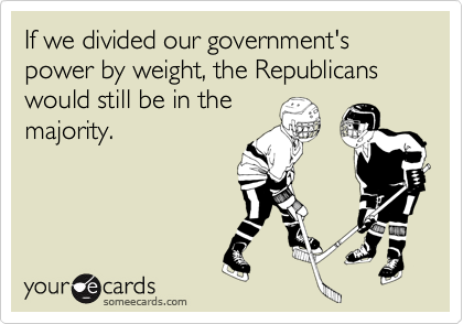 If we divided our government's power by weight, the Republicans would still be in the
majority.